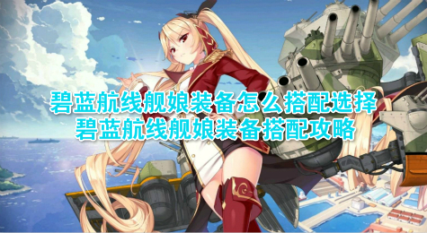 碧蓝航线舰娘装备怎么搭配选择 碧蓝航线舰娘装备搭配攻略